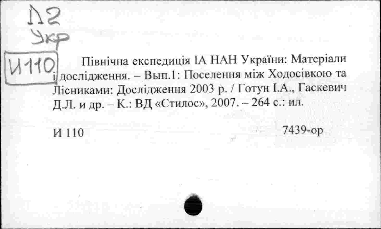 ﻿h2
UW
І Північна експедиція IA НАН України: Матеріали і дослідження. — Вьш.1 : Поселення між Ходосівкою та Лісниками: Дослідження 2003 р. І Готун І.А., Гаскевич Д.Л. и др. - К.: ВД «Стилос», 2007. - 264 с.: ил.
H 110
7439-op